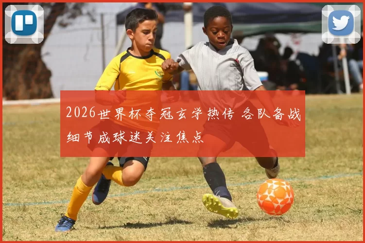 2026世界杯夺冠玄学热传 各队备战细节成球迷关注焦点