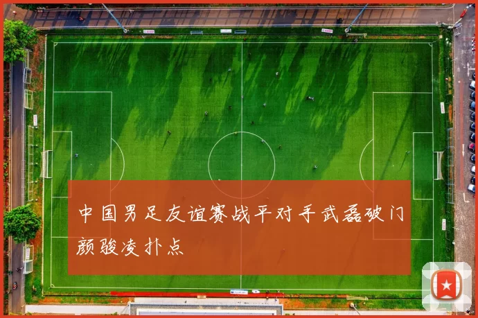 中国男足友谊赛战平对手武磊破门颜骏凌扑点