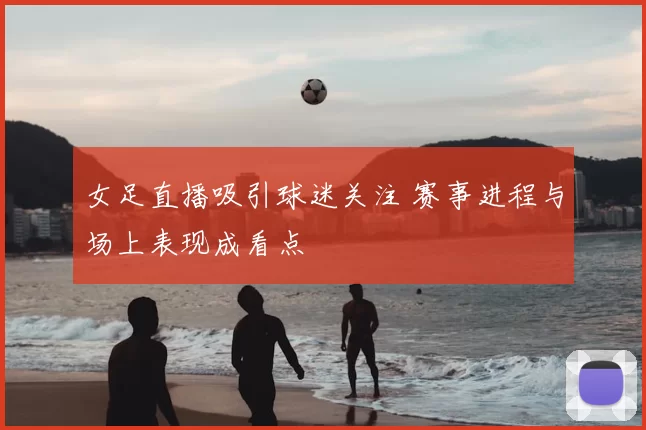 女足直播吸引球迷关注 赛事进程与场上表现成看点