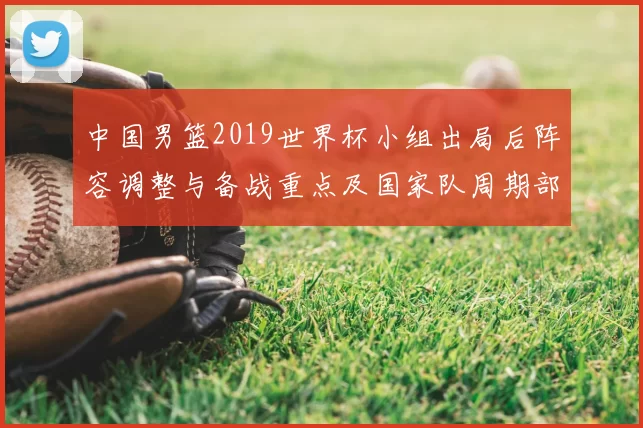 中国男篮2019世界杯小组出局后阵容调整与备战重点及国家队周期部署