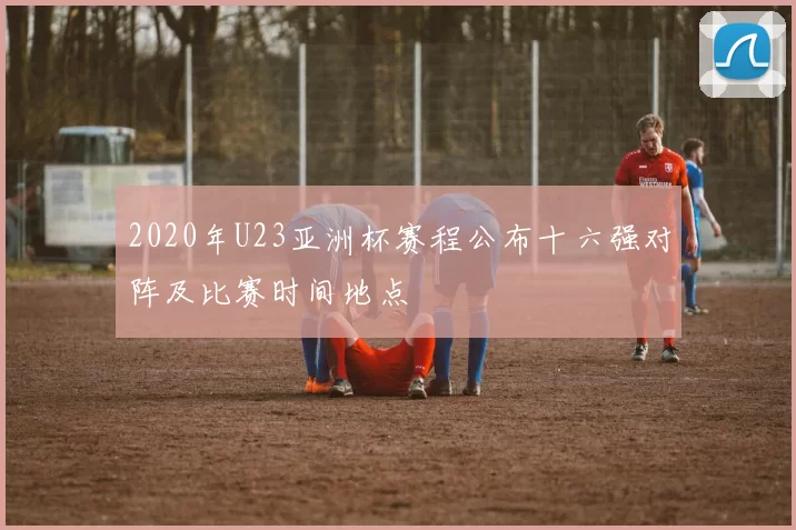 2020年U23亚洲杯赛程公布十六强对阵及比赛时间地点